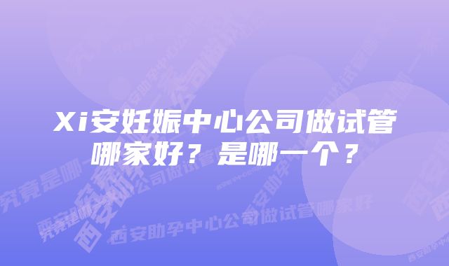 Xi安妊娠中心公司做试管哪家好？是哪一个？