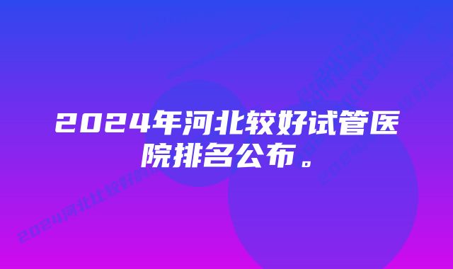 2024年河北较好试管医院排名公布。