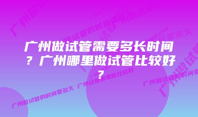 广州做试管需要多长时间？广州哪里做试管比较好？