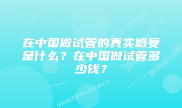 在中国做试管的真实感受是什么？在中国做试管多少钱？