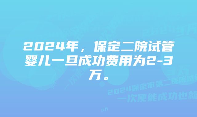 2024年，保定二院试管婴儿一旦成功费用为2-3万。