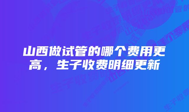 山西做试管的哪个费用更高，生子收费明细更新