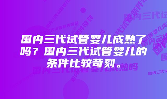 国内三代试管婴儿成熟了吗？国内三代试管婴儿的条件比较苛刻。