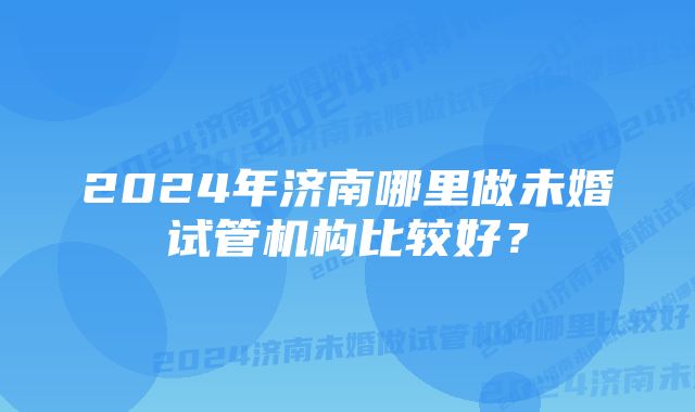 2024年济南哪里做未婚试管机构比较好？