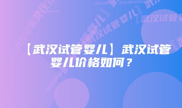 【武汉试管婴儿】武汉试管婴儿价格如何？