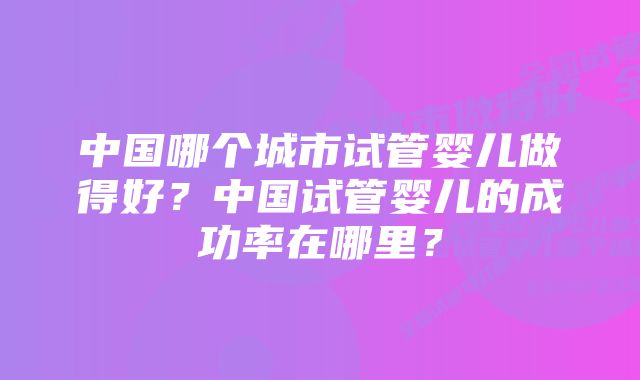 中国哪个城市试管婴儿做得好？中国试管婴儿的成功率在哪里？