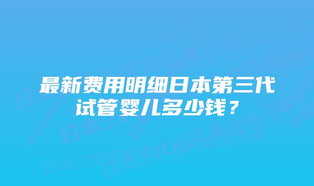 最新费用明细日本第三代试管婴儿多少钱？