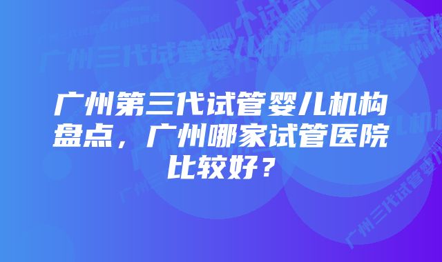 广州第三代试管婴儿机构盘点，广州哪家试管医院比较好？