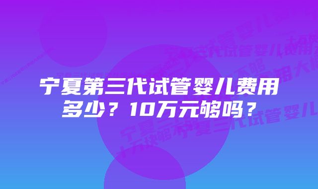 宁夏第三代试管婴儿费用多少？10万元够吗？