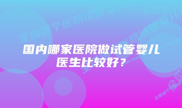 国内哪家医院做试管婴儿医生比较好？