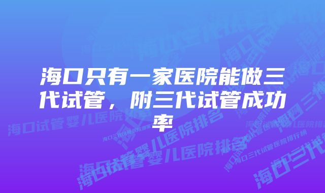 海口只有一家医院能做三代试管，附三代试管成功率