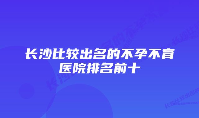 长沙比较出名的不孕不育医院排名前十