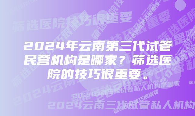 2024年云南第三代试管民营机构是哪家？筛选医院的技巧很重要。