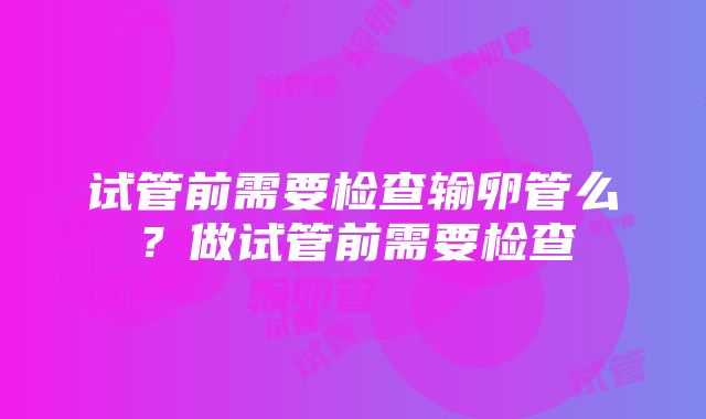 试管前需要检查输卵管么？做试管前需要检查