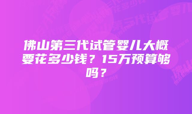 佛山第三代试管婴儿大概要花多少钱？15万预算够吗？