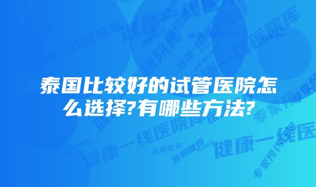 泰国比较好的试管医院怎么选择?有哪些方法?