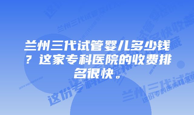 兰州三代试管婴儿多少钱？这家专科医院的收费排名很快。