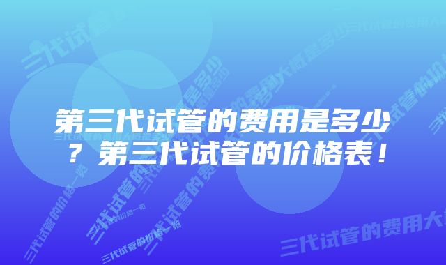 第三代试管的费用是多少？第三代试管的价格表！