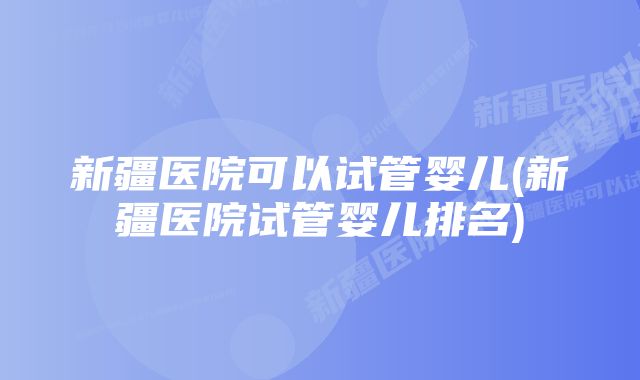 新疆医院可以试管婴儿(新疆医院试管婴儿排名)