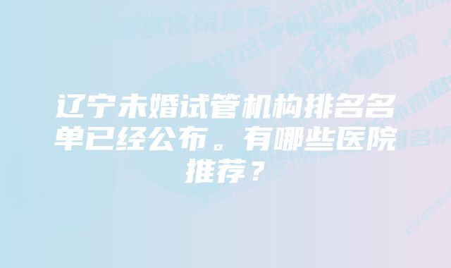 辽宁未婚试管机构排名名单已经公布。有哪些医院推荐？