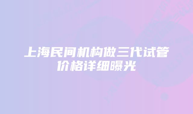 上海民间机构做三代试管价格详细曝光