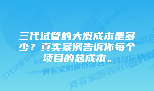 三代试管的大概成本是多少？真实案例告诉你每个项目的总成本。