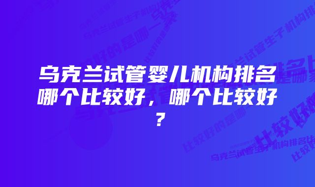 乌克兰试管婴儿机构排名哪个比较好，哪个比较好？