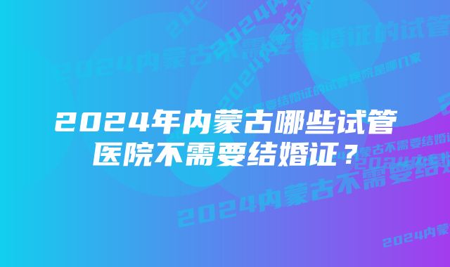 2024年内蒙古哪些试管医院不需要结婚证？