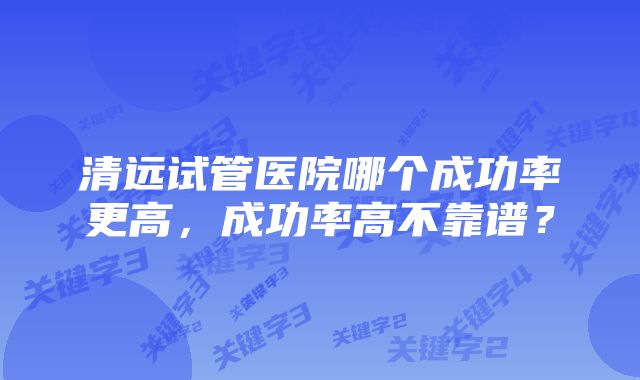 清远试管医院哪个成功率更高，成功率高不靠谱？