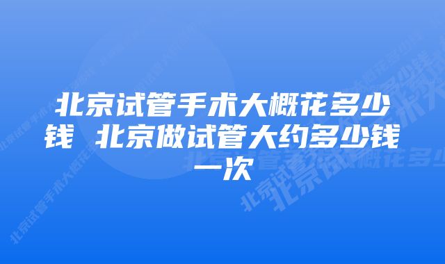 北京试管手术大概花多少钱 北京做试管大约多少钱一次