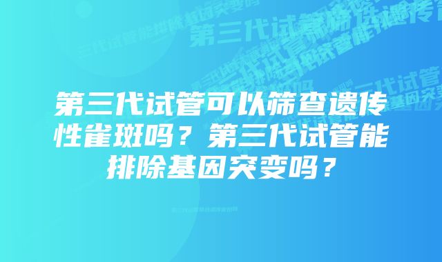 第三代试管可以筛查遗传性雀斑吗？第三代试管能排除基因突变吗？