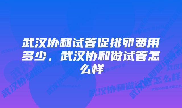 武汉协和试管促排卵费用多少，武汉协和做试管怎么样