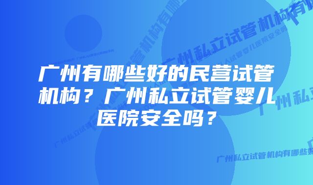 广州有哪些好的民营试管机构？广州私立试管婴儿医院安全吗？