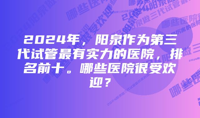 2024年，阳泉作为第三代试管最有实力的医院，排名前十。哪些医院很受欢迎？