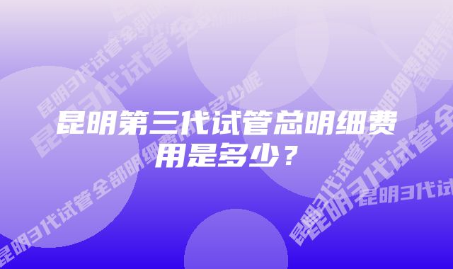 昆明第三代试管总明细费用是多少？