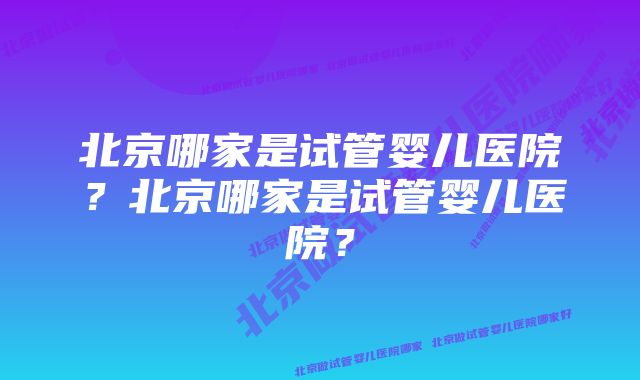 北京哪家是试管婴儿医院？北京哪家是试管婴儿医院？