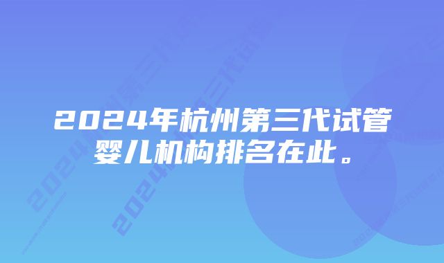 2024年杭州第三代试管婴儿机构排名在此。