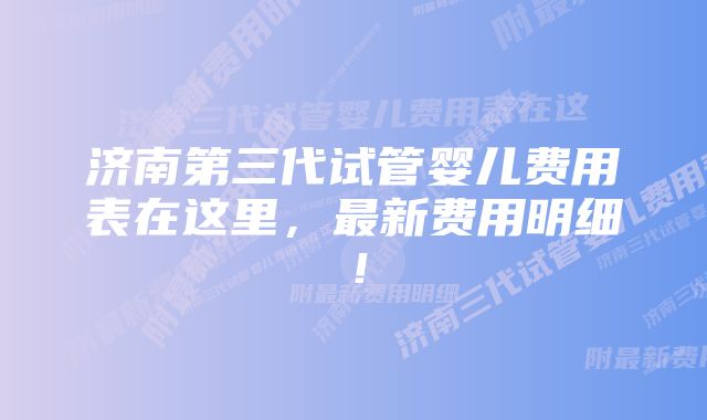 济南第三代试管婴儿费用表在这里，最新费用明细！