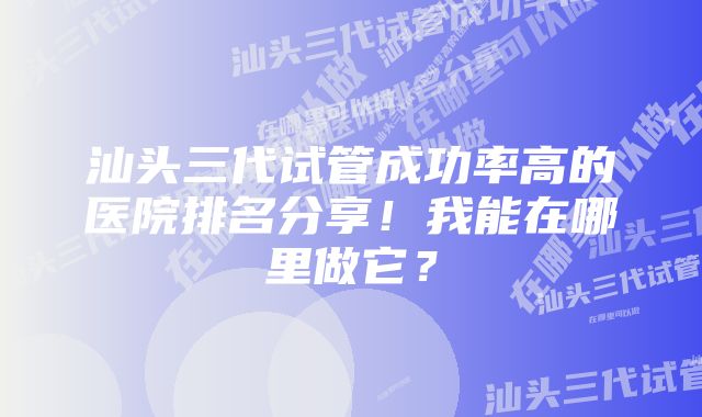 汕头三代试管成功率高的医院排名分享！我能在哪里做它？