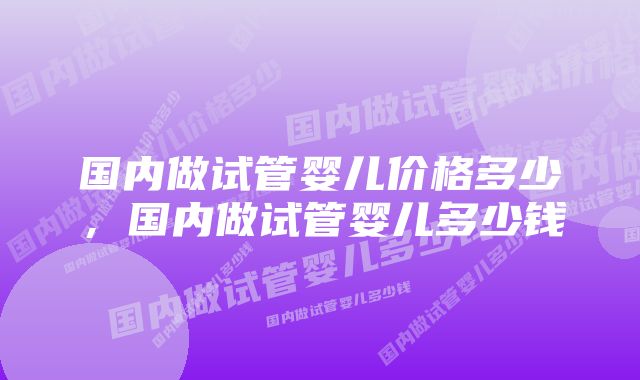 国内做试管婴儿价格多少，国内做试管婴儿多少钱