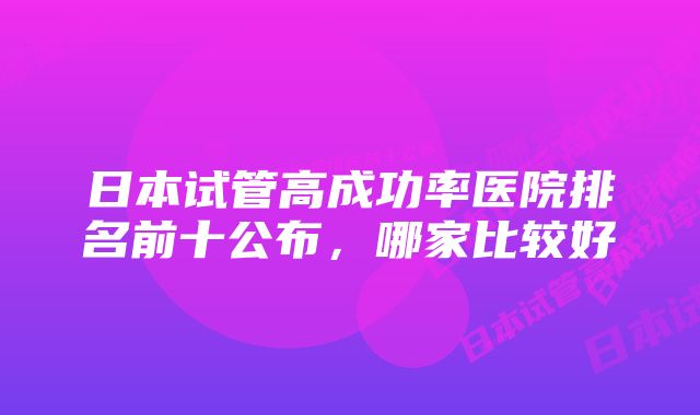 日本试管高成功率医院排名前十公布，哪家比较好