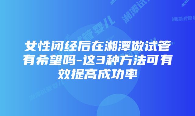 女性闭经后在湘潭做试管有希望吗-这3种方法可有效提高成功率