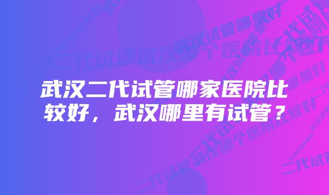 武汉二代试管哪家医院比较好，武汉哪里有试管？