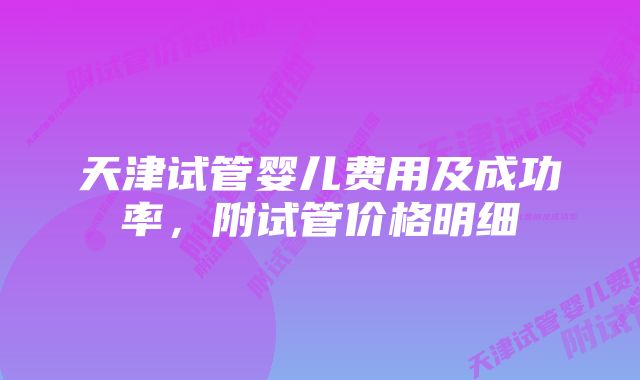 天津试管婴儿费用及成功率，附试管价格明细