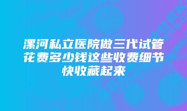 漯河私立医院做三代试管花费多少钱这些收费细节快收藏起来