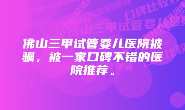 佛山三甲试管婴儿医院被骗，被一家口碑不错的医院推荐。