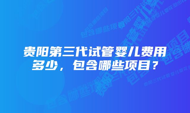 贵阳第三代试管婴儿费用多少，包含哪些项目？