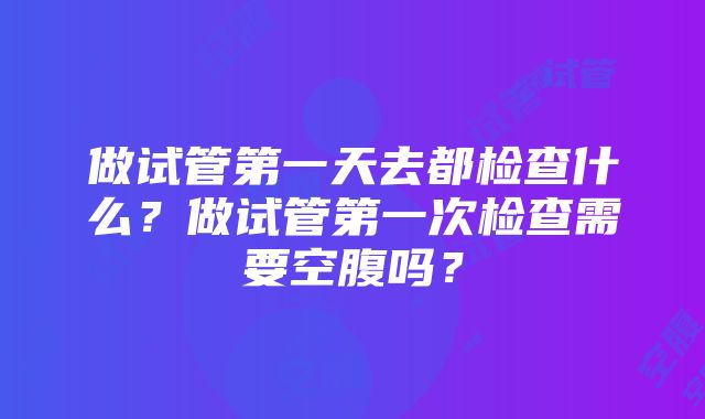 做试管第一天去都检查什么？做试管第一次检查需要空腹吗？