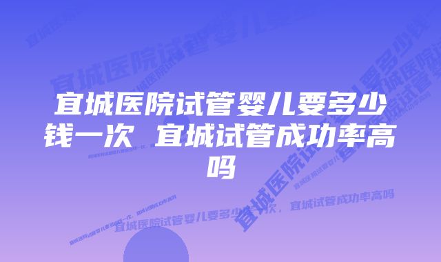 宜城医院试管婴儿要多少钱一次 宜城试管成功率高吗