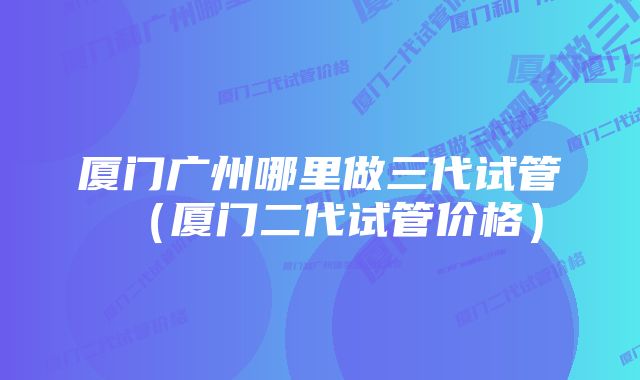 厦门广州哪里做三代试管（厦门二代试管价格）